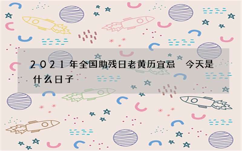 2021年全国助残日老黄历宜忌 今天是什么日子